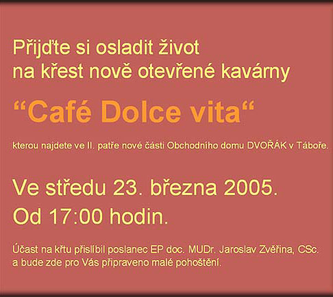 Přijďte si osladit život na křest nově otevřené kavárny “Café Dolce vita“ (středa 23. března 2005 od 17:00 hodin.), kterou najdete ve II. patře nové části Obchodního domu DVOŘÁK v Táboře a bude zde pro Vás připraveno malé pohoš | 